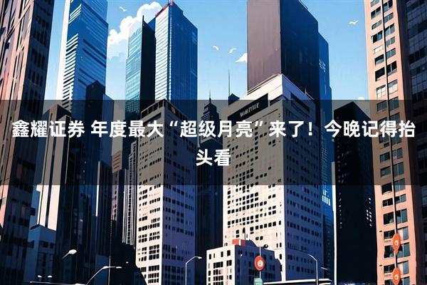 鑫耀证券 年度最大“超级月亮”来了！今晚记得抬头看