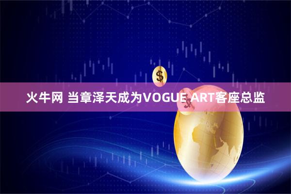火牛网 当章泽天成为VOGUE ART客座总监