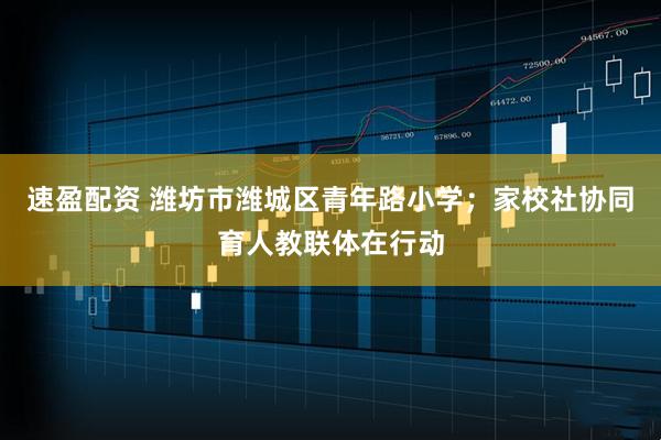 速盈配资 潍坊市潍城区青年路小学；家校社协同育人教联体在行动