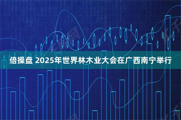 倍操盘 2025年世界林木业大会在广西南宁举行