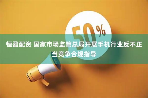恒盈配资 国家市场监管总局开展手机行业反不正当竞争合规指导