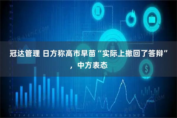 冠达管理 日方称高市早苗“实际上撤回了答辩”，中方表态