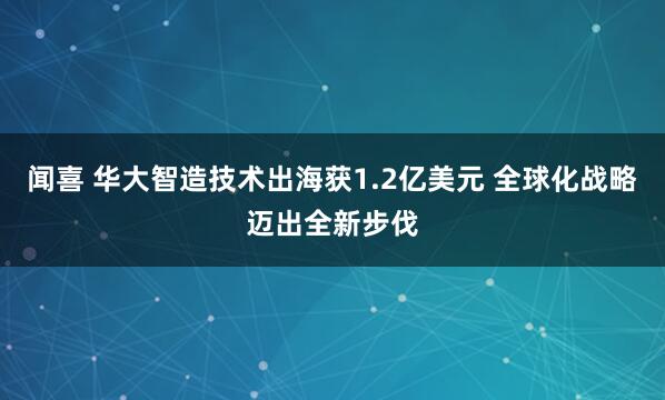 闻喜 华大智造技术出海获1.2亿美元 全球化战略迈出全新步伐