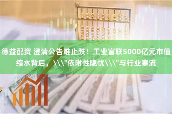 德益配资 澄清公告难止跌！工业富联5000亿元市值缩水背后，\＂依附性隐忧\＂与行业寒流