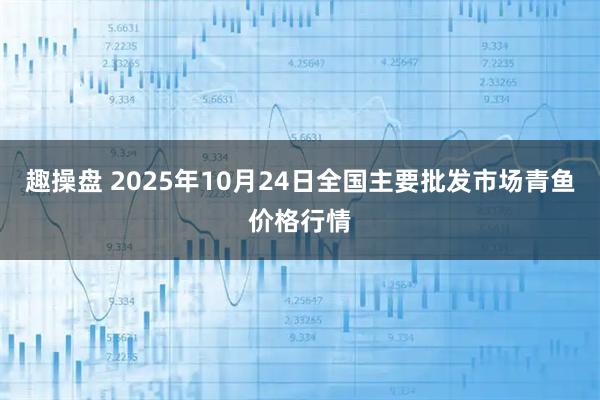 趣操盘 2025年10月24日全国主要批发市场青鱼价格行情