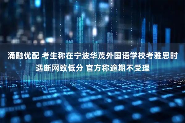 涌融优配 考生称在宁波华茂外国语学校考雅思时遇断网致低分 官方称逾期不受理