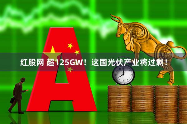 红股网 超125GW！这国光伏产业将过剩！