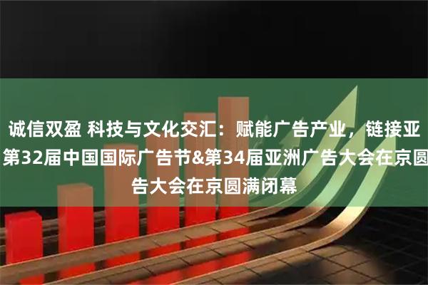 诚信双盈 科技与文化交汇：赋能广告产业，链接亚洲机遇 第32届中国国际广告节&第34届亚洲广告大会在京圆满闭幕