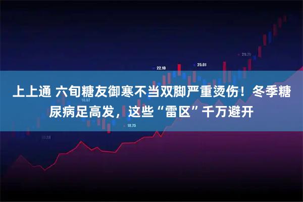 上上通 六旬糖友御寒不当双脚严重烫伤！冬季糖尿病足高发，这些“雷区”千万避开