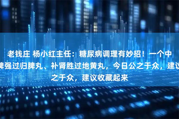 老钱庄 杨小红主任：糖尿病调理有妙招！一个中药方，健脾强过归脾丸、补肾胜过地黄丸，今日公之于众，建议收藏起来