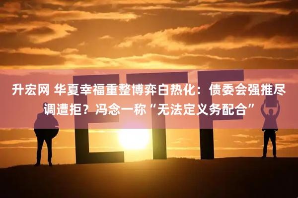 升宏网 华夏幸福重整博弈白热化：债委会强推尽调遭拒？冯念一称“无法定义务配合”