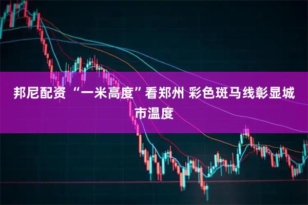 邦尼配资 “一米高度”看郑州 彩色斑马线彰显城市温度