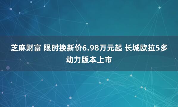 芝麻财富 限时换新价6.98万元起 长城欧拉5多动力版本上市