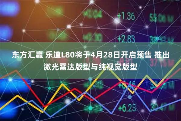 东方汇赢 乐道L80将于4月28日开启预售 推出激光雷达版型与纯视觉版型