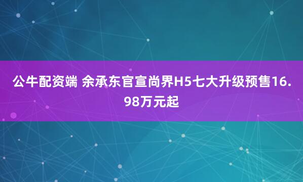 公牛配资端 余承东官宣尚界H5七大升级预售16.98万元起