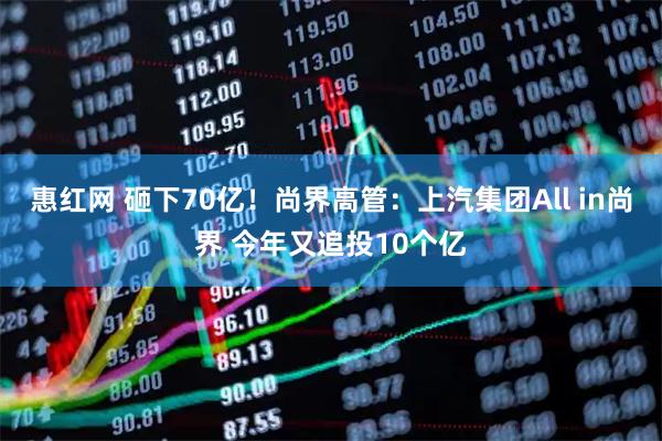 惠红网 砸下70亿！尚界高管：上汽集团All in尚界 今年又追投10个亿